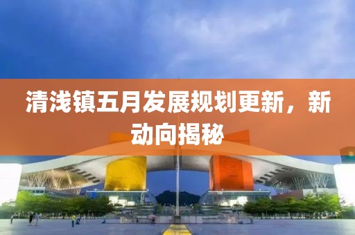 清淺鎮(zhèn)五月發(fā)展規(guī)劃更新，新動向揭秘