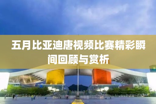 五月比亞迪唐視頻比賽精彩瞬間回顧與賞析