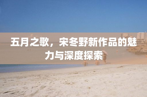 五月之歌，宋冬野新作品的魅力與深度探索