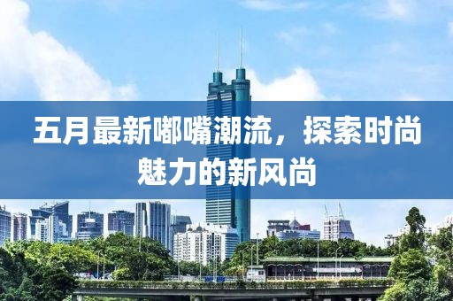 五月最新嘟嘴潮流，探索時尚魅力的新風尚