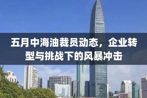 五月中海油裁員動(dòng)態(tài)，企業(yè)轉(zhuǎn)型與挑戰(zhàn)下的風(fēng)暴沖擊