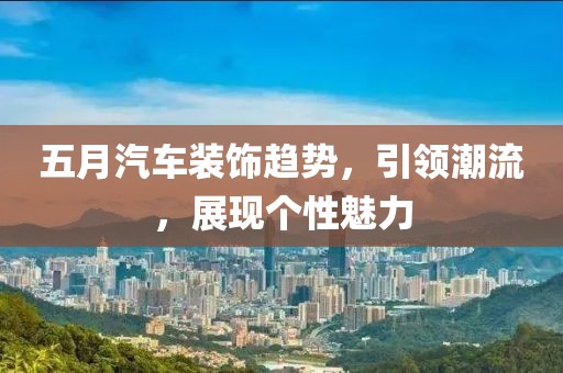 五月汽車裝飾趨勢(shì)，引領(lǐng)潮流，展現(xiàn)個(gè)性魅力