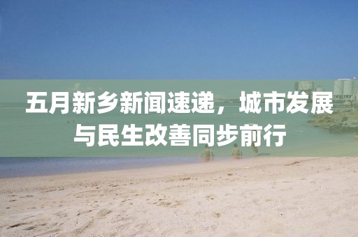 五月新鄉(xiāng)新聞速遞，城市發(fā)展與民生改善同步前行