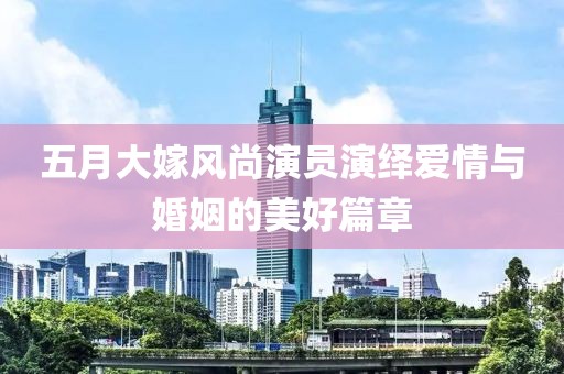 五月大嫁風(fēng)尚演員演繹愛情與婚姻的美好篇章