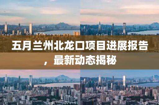五月蘭州北龍口項(xiàng)目進(jìn)展報(bào)告，最新動(dòng)態(tài)揭秘