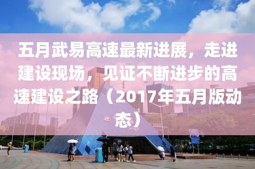 五月武易高速最新進展，走進建設(shè)現(xiàn)場，見證不斷進步的高速建設(shè)之路（2017年五月版動態(tài)）