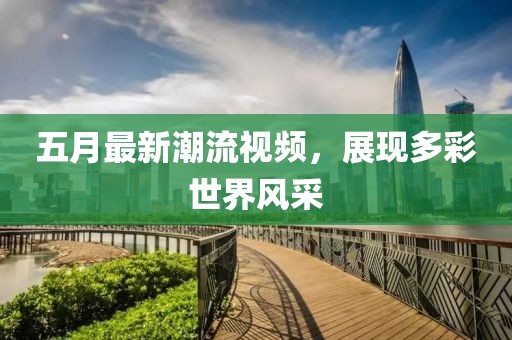 五月最新潮流視頻，展現(xiàn)多彩世界風(fēng)采