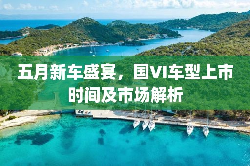 五月新車盛宴，國VI車型上市時間及市場解析