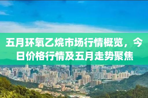 五月環(huán)氧乙烷市場行情概覽，今日價格行情及五月走勢聚焦