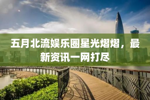 五月北流娛樂圈星光熠熠，最新資訊一網(wǎng)打盡