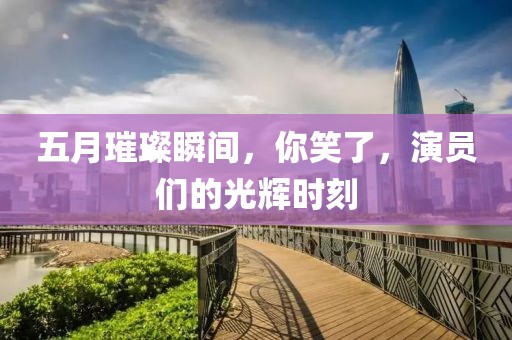 五月璀璨瞬間，你笑了，演員們的光輝時刻