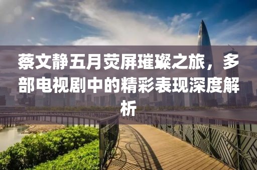 蔡文靜五月熒屏璀璨之旅，多部電視劇中的精彩表現(xiàn)深度解析