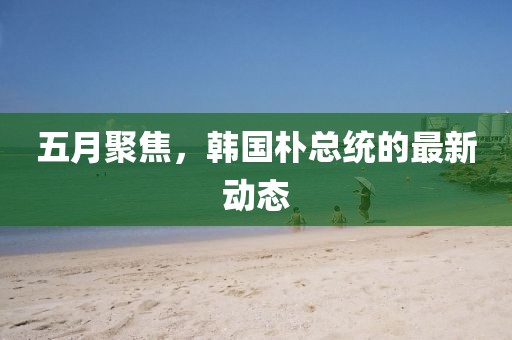 五月聚焦，韓國樸總統(tǒng)的最新動(dòng)態(tài)