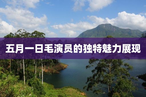 五月一日毛演員的獨(dú)特魅力展現(xiàn)