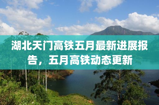 湖北天門高鐵五月最新進(jìn)展報(bào)告，五月高鐵動(dòng)態(tài)更新