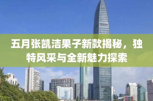 五月張凱潔果子新款揭秘，獨(dú)特風(fēng)采與全新魅力探索