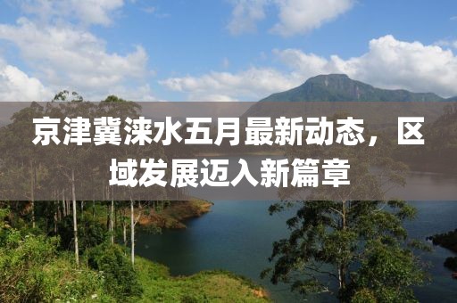京津冀淶水五月最新動態(tài)，區(qū)域發(fā)展邁入新篇章
