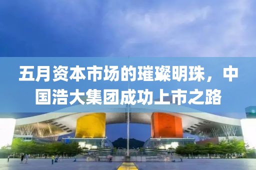五月資本市場(chǎng)的璀璨明珠，中國(guó)浩大集團(tuán)成功上市之路