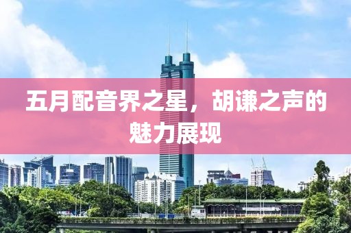五月配音界之星，胡謙之聲的魅力展現(xiàn)