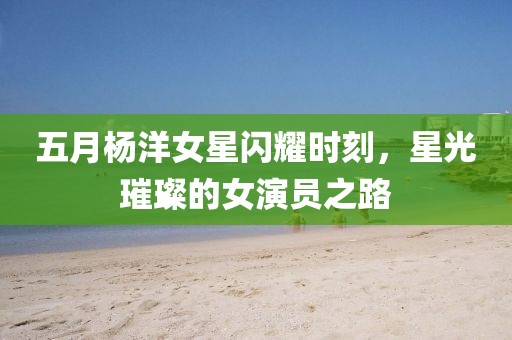 五月楊洋女星閃耀時(shí)刻，星光璀璨的女演員之路