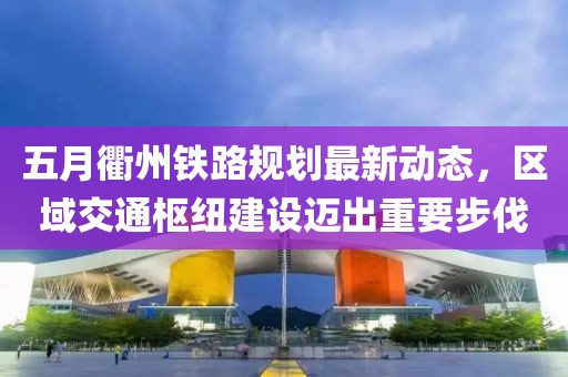五月衢州鐵路規(guī)劃最新動(dòng)態(tài)，區(qū)域交通樞紐建設(shè)邁出重要步伐