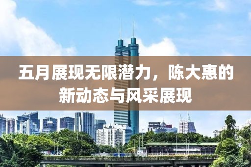 五月展現(xiàn)無限潛力，陳大惠的新動(dòng)態(tài)與風(fēng)采展現(xiàn)