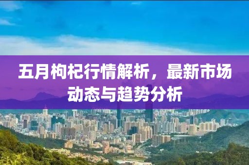五月枸杞行情解析，最新市場(chǎng)動(dòng)態(tài)與趨勢(shì)分析