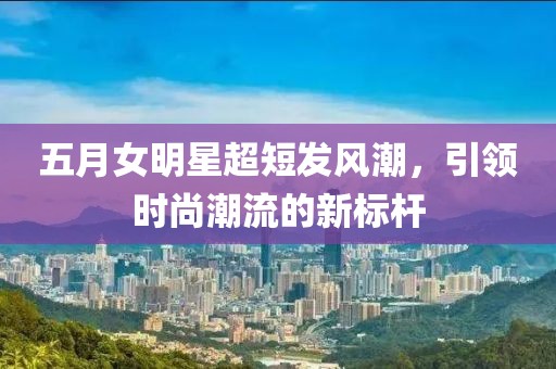 五月女明星超短發(fā)風(fēng)潮，引領(lǐng)時(shí)尚潮流的新標(biāo)桿