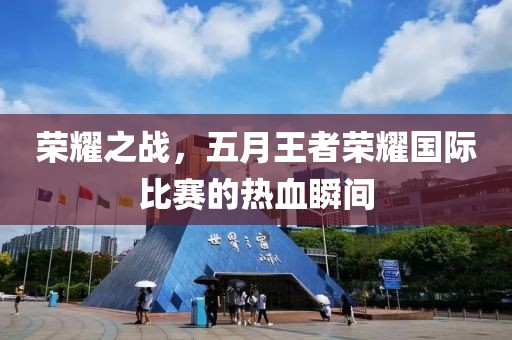 榮耀之戰(zhàn)，五月王者榮耀國際比賽的熱血瞬間