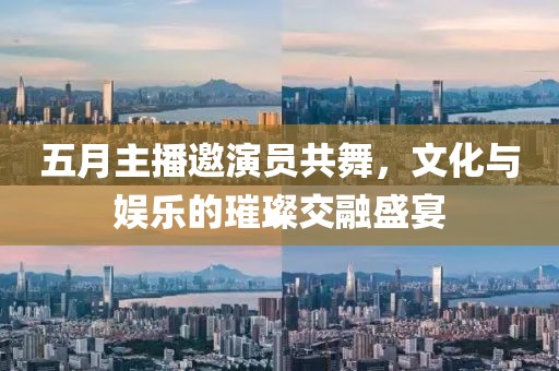 五月主播邀演員共舞，文化與娛樂(lè)的璀璨交融盛宴