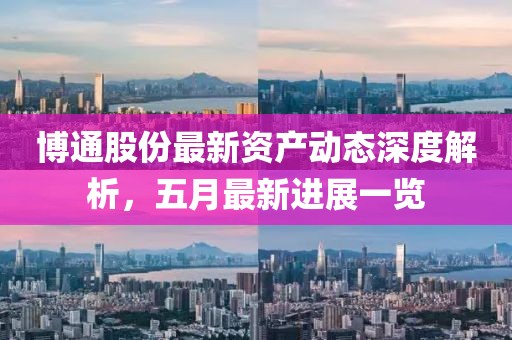 博通股份最新資產(chǎn)動(dòng)態(tài)深度解析，五月最新進(jìn)展一覽