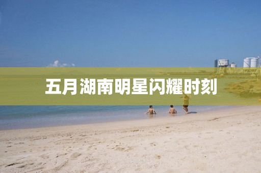 五月湖南明星閃耀時刻