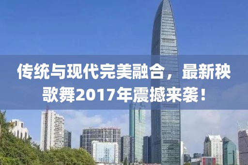 傳統(tǒng)與現(xiàn)代完美融合，最新秧歌舞2017年震撼來(lái)襲！