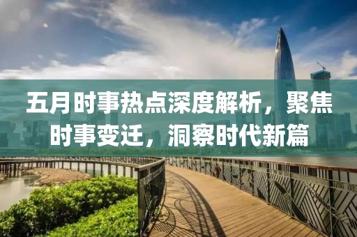 五月時事熱點深度解析，聚焦時事變遷，洞察時代新篇