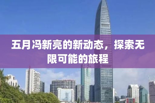 五月馮新亮的新動(dòng)態(tài)，探索無(wú)限可能的旅程