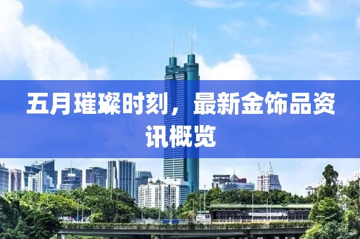 五月璀璨時刻，最新金飾品資訊概覽