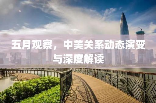 五月觀察，中美關(guān)系動(dòng)態(tài)演變與深度解讀