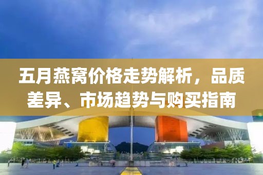 五月燕窩價格走勢解析，品質(zhì)差異、市場趨勢與購買指南