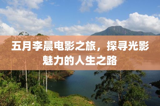 五月李晨電影之旅，探尋光影魅力的人生之路