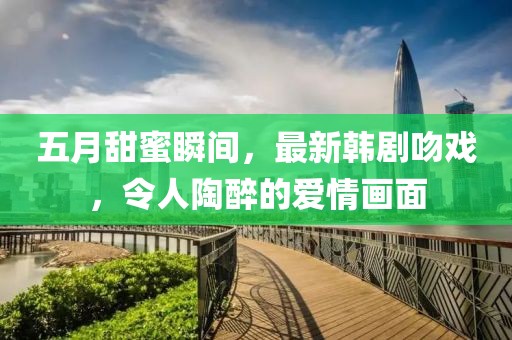 五月甜蜜瞬間，最新韓劇吻戲，令人陶醉的愛情畫面