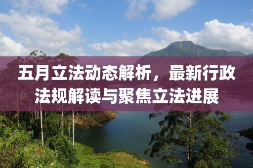 五月立法動態(tài)解析，最新行政法規(guī)解讀與聚焦立法進展