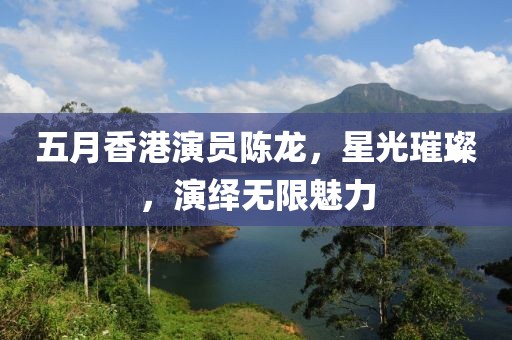 五月香港演員陳龍，星光璀璨，演繹無限魅力