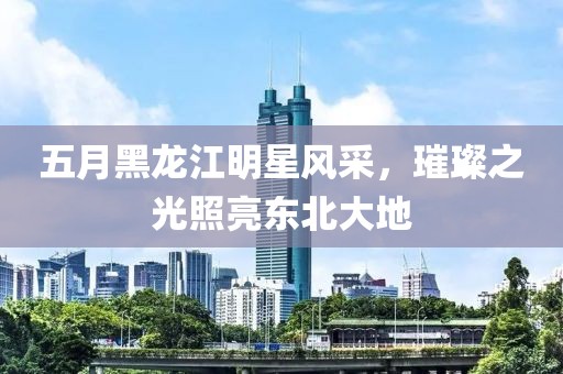 五月黑龍江明星風采，璀璨之光照亮東北大地