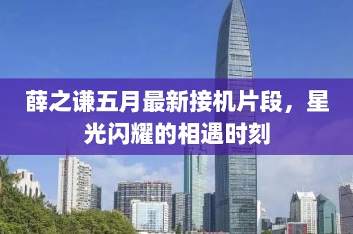 薛之謙五月最新接機片段，星光閃耀的相遇時刻