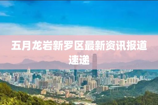 五月龍巖新羅區(qū)最新資訊報道速遞
