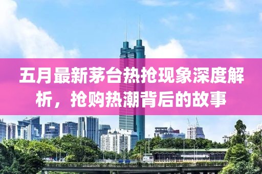 五月最新茅臺(tái)熱搶現(xiàn)象深度解析，搶購(gòu)熱潮背后的故事