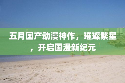 五月國產(chǎn)動(dòng)漫神作，璀璨繁星，開啟國漫新紀(jì)元