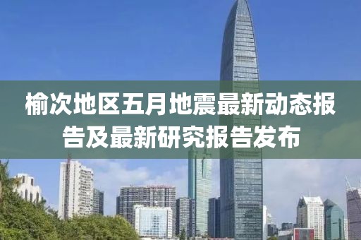 榆次地區(qū)五月地震最新動態(tài)報告及最新研究報告發(fā)布
