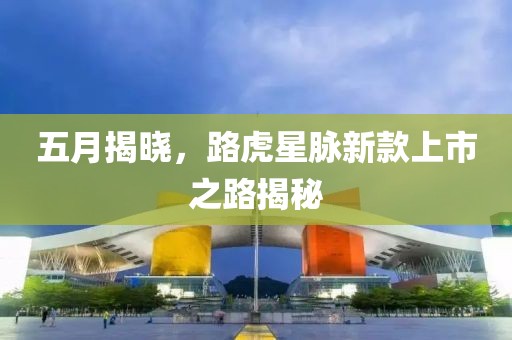 五月揭曉，路虎星脈新款上市之路揭秘