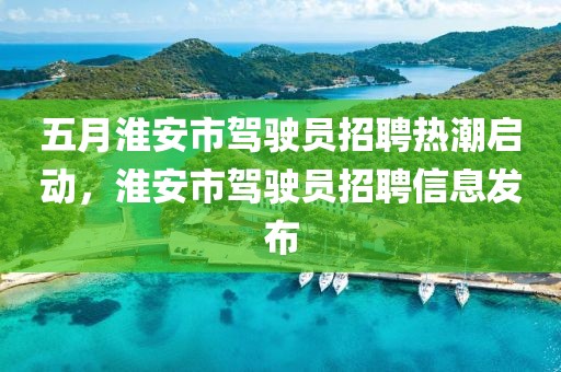 五月淮安市駕駛員招聘熱潮啟動(dòng)，淮安市駕駛員招聘信息發(fā)布
